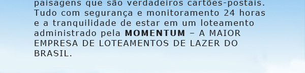 É um prazer ter você e sua família conosco. Agora você tem o
			cenário perfeito para construir sua casa de campo em uma região belíssima, de clima agradável e muito verde.
			Vai poder desfrutar de dois clubes completos para o lazer e prática de esportes, com paisagens que são
			verdadeiros cartões postais. Tudo com segurança e monitoramento 24 horas e a tranquilidade de estar
			em um dos melhores loteamentos de lazer do País, administrado pela Momentum  A MAIOR EMPRESA DE
			LOTEAMENTOS DE LAZER DO BRASIL.