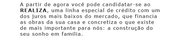 A partir de agora você pode
			candidatar-se ao REALIZA, uma linha especial de crédito com um dos juros mais baixos
			do mercado, que financia as obras da sua casa e concretiza o que existe
			de mais importante para ns: a construção do seu sonho em família.
			Será um prazer atendê-la no que for preciso. Fernando Alves Cunha
			Gerente do Ninho Verde II (14)3886-9030 sac@ninhoverde2.com.br